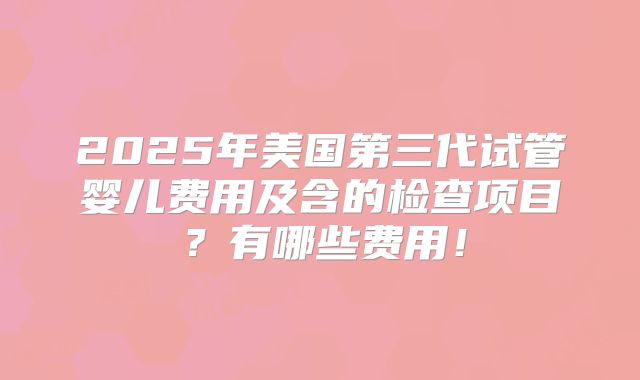2025年美国第三代试管婴儿费用及含的检查项目?有哪些费用!
