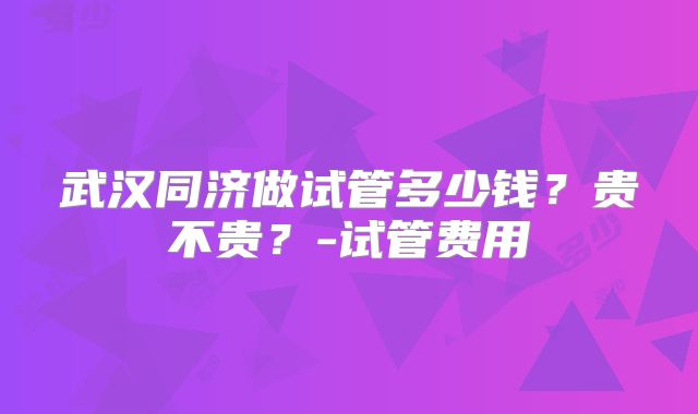 武汉同济做试管多少钱？贵不贵？-试管费用