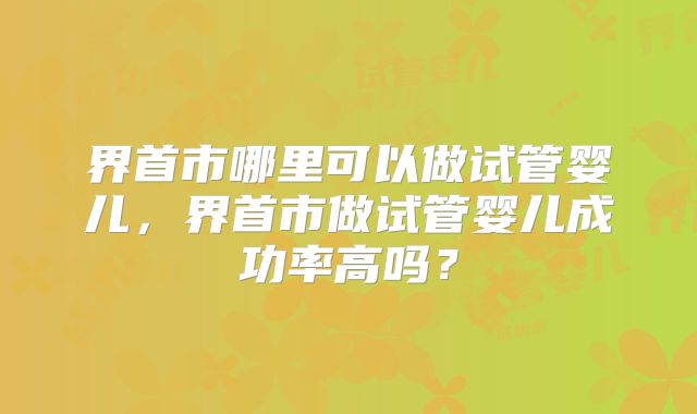 界首市哪里可以做试管婴儿,界首市做试管婴儿成功率高吗?