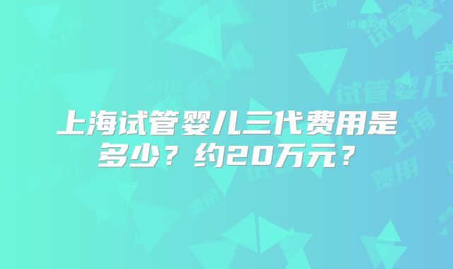 上海试管婴儿三代费用是多少？约20万元？