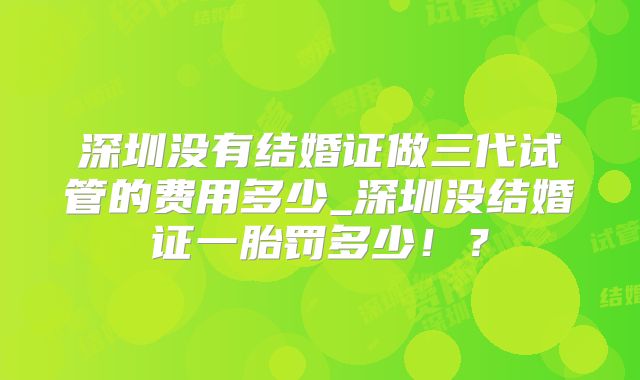 深圳没有结婚证做三代试管的费用多少_深圳没结婚证一胎罚多少！？