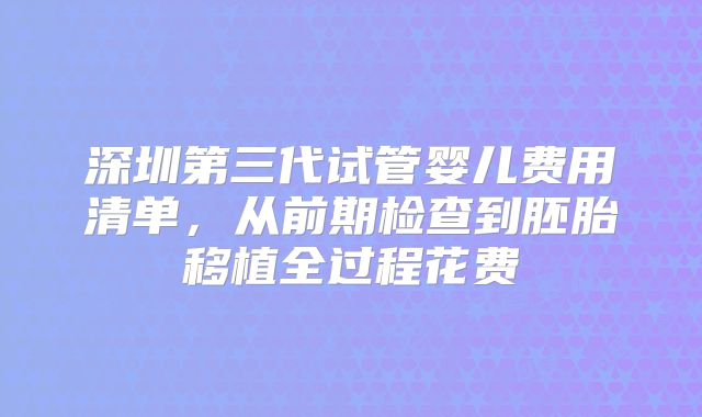 深圳第三代试管婴儿费用清单，从前期检查到胚胎移植全过程花费