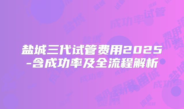 盐城三代试管费用2025-含成功率及全流程解析