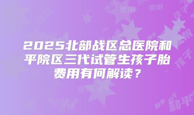 2025北部战区总医院和平院区三代试管生孩子胎费用有何解读？