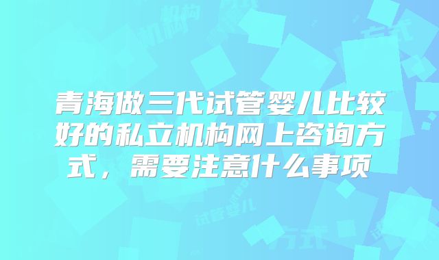 青海做三代试管婴儿比较好的私立机构网上咨询方式，需要注意什么事项