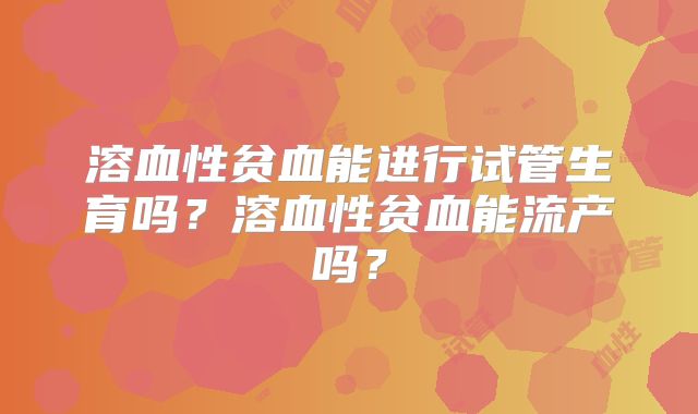 溶血性贫血能进行试管生育吗？溶血性贫血能流产吗？