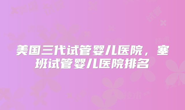 美国三代试管婴儿医院，塞班试管婴儿医院排名