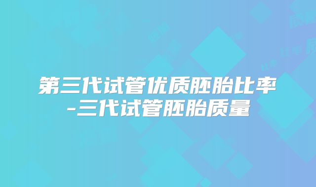 第三代试管优质胚胎比率-三代试管胚胎质量