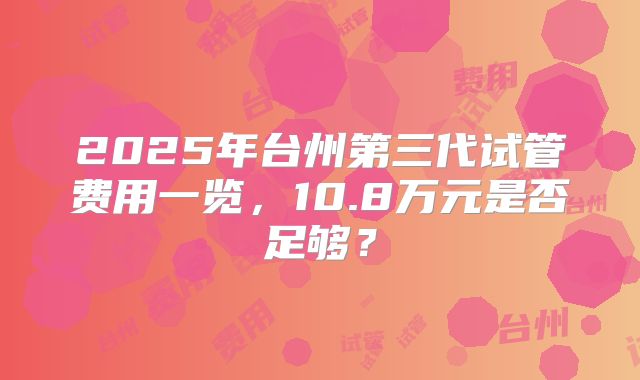 2025年台州第三代试管费用一览，10.8万元是否足够？