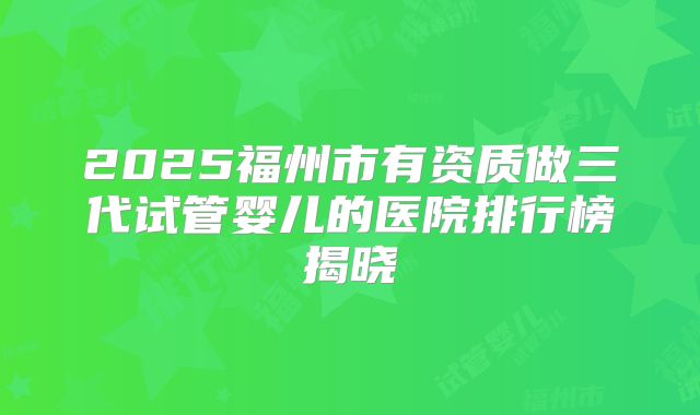 2025福州市有资质做三代试管婴儿的医院排行榜揭晓