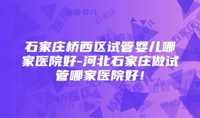 石家庄桥西区试管婴儿哪家医院好-河北石家庄做试管哪家医院好！