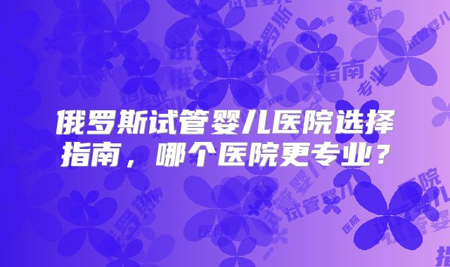 俄罗斯试管婴儿医院选择指南，哪个医院更专业？