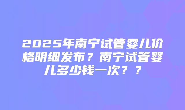 2025年南宁试管婴儿价格明细发布?南宁试管婴儿多少钱一次??