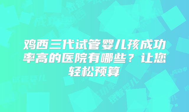 鸡西三代试管婴儿孩成功率高的医院有哪些？让您轻松预算