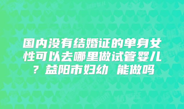 国内没有结婚证的单身女性可以去哪里做试管婴儿?益阳市妇幼 能做吗