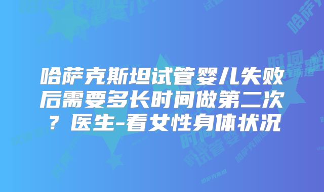 哈萨克斯坦试管婴儿失败后需要多长时间做第二次？医生-看女性身体状况