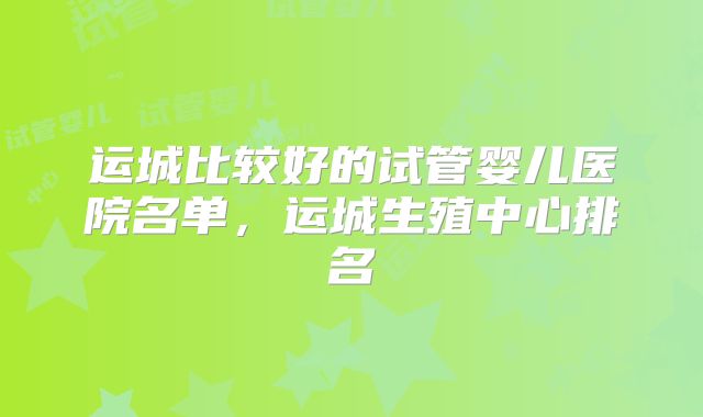 运城比较好的试管婴儿医院名单，运城生殖中心排名