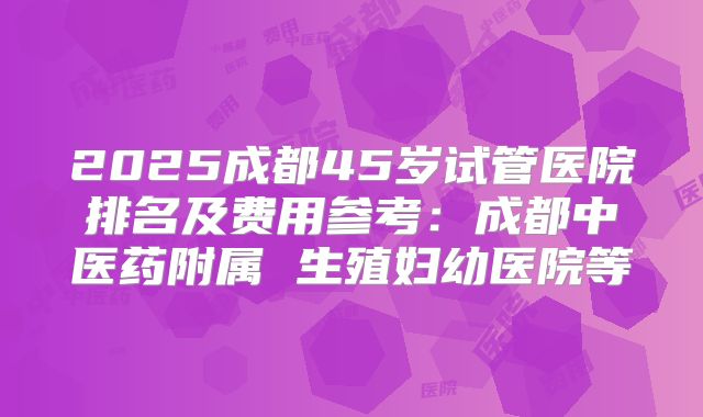 2025成都45岁试管医院排名及费用参考：成都中医药附属 生殖妇幼医院等
