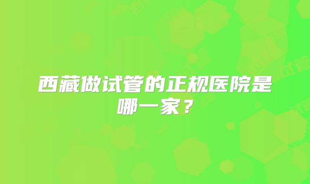 西藏做试管的正规医院是哪一家？