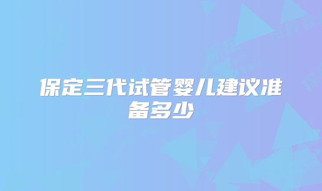 保定三代试管婴儿建议准备多少