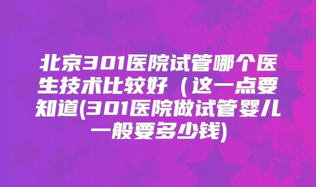北京301医院试管哪个医生技术比较好（这一点要知道(301医院做试管婴儿一般要多少钱)