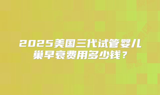 2025美国三代试管婴儿巢早衰费用多少钱？