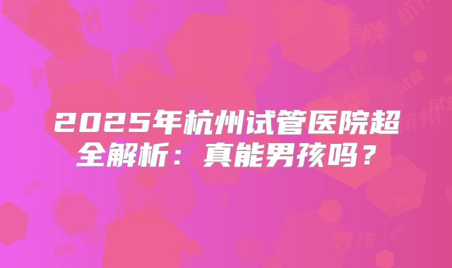 2025年杭州试管医院超全解析：真能男孩吗？