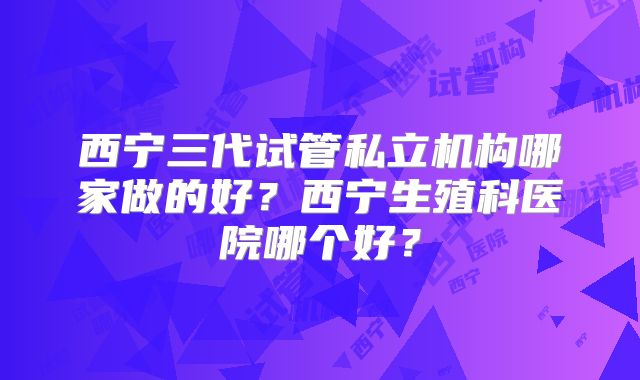 西宁三代试管私立机构哪家做的好？西宁生殖科医院哪个好？