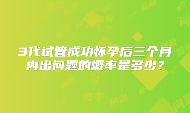 3代试管成功怀孕后三个月内出问题的概率是多少？