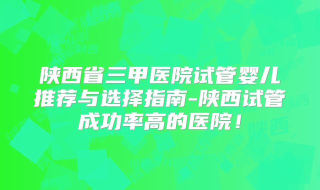陕西省三甲医院试管婴儿推荐与选择指南-陕西试管成功率高的医院！