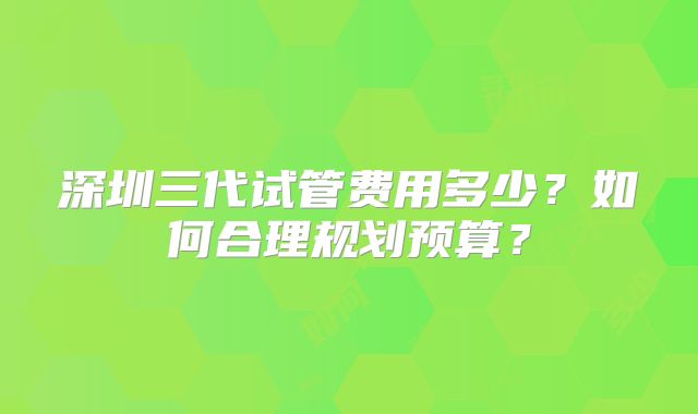 深圳三代试管费用多少？如何合理规划预算？