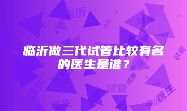 临沂做三代试管比较有名的医生是谁？