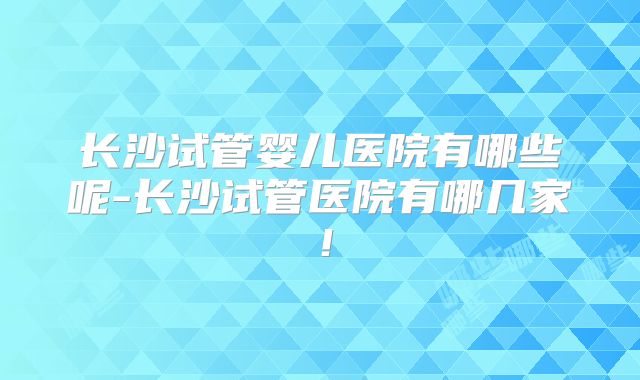 长沙试管婴儿医院有哪些呢-长沙试管医院有哪几家！
