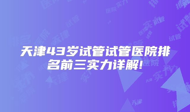 天津43岁试管试管医院排名前三实力详解!