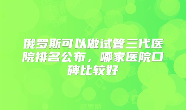 俄罗斯可以做试管三代医院排名公布，哪家医院口碑比较好
