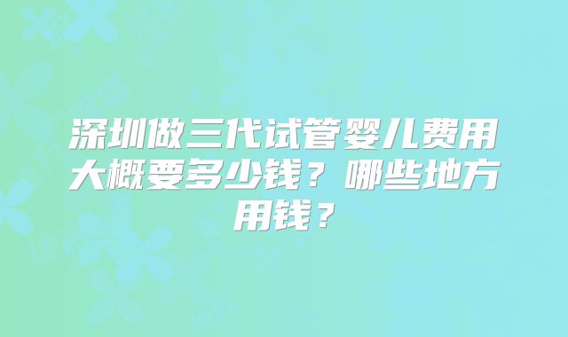 深圳做三代试管婴儿费用大概要多少钱?哪些地方用钱?