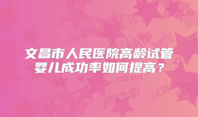 文昌市人民医院高龄试管婴儿成功率如何提高？