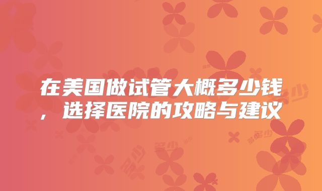 在美国做试管大概多少钱, 选择医院的攻略与建议