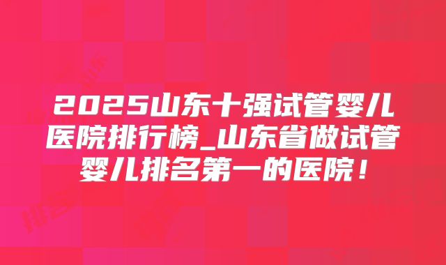 2025山东十强试管婴儿医院排行榜_山东省做试管婴儿排名第一的医院！