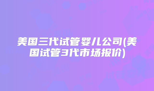 美国三代试管婴儿公司(美国试管3代市场报价)