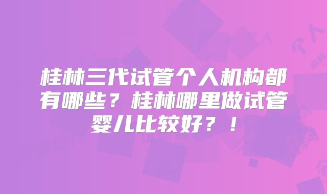 桂林三代试管个人机构都有哪些?桂林哪里做试管婴儿比较好?!
