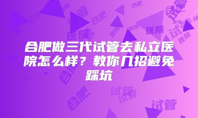 合肥做三代试管去私立医院怎么样？教你几招避免踩坑