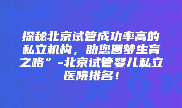 探秘北京试管成功率高的私立机构，助您圆梦生育之路”-北京试管婴儿私立医院排名！