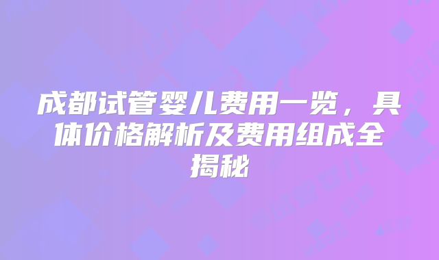 成都试管婴儿费用一览,具体价格解析及费用组成全揭秘