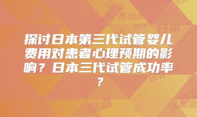 探讨日本第三代试管婴儿费用对患者心理预期的影响？日本三代试管成功率？