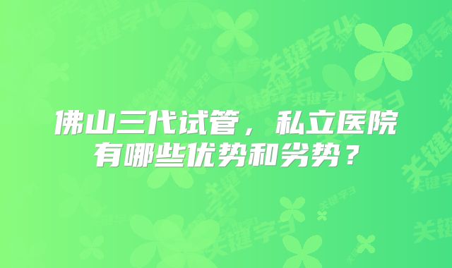 佛山三代试管,私立医院有哪些优势和劣势?