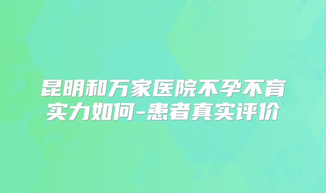 昆明和万家医院不孕不育实力如何-患者真实评价