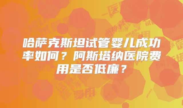 哈萨克斯坦试管婴儿成功率如何？阿斯塔纳医院费用是否低廉？