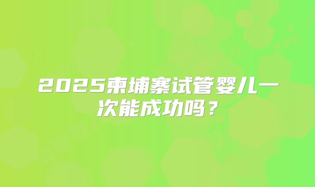 2025柬埔寨试管婴儿一次能成功吗？