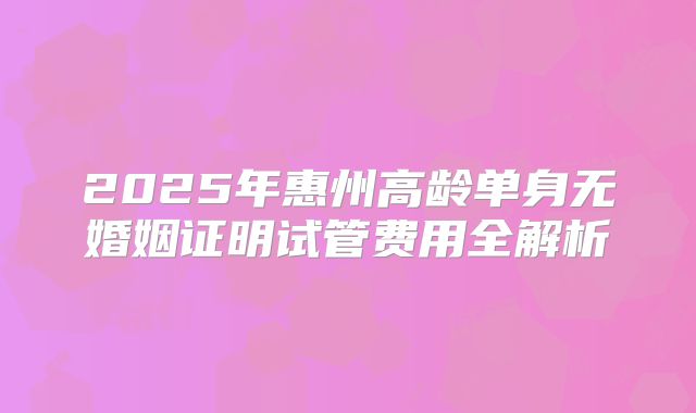 2025年惠州高龄单身无婚姻证明试管费用全解析